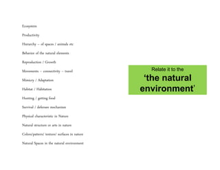 Ecosystem
Productivity
Hierarchy – of spaces / animals etc
Behavior of the natural elements
Reproduction / Growth
Movements – connectivity – travel
Mimicry / Adaptation
Habitat / Habitation
Hunting / getting food
Survival / defenses mechanism
Physical characteristic in Nature
Natural structure or arts in nature
Colors/pattern/ texture/ surfaces in nature
Natural Spaces in the natural environment
Relate it to the
‘the natural
environment’
 
