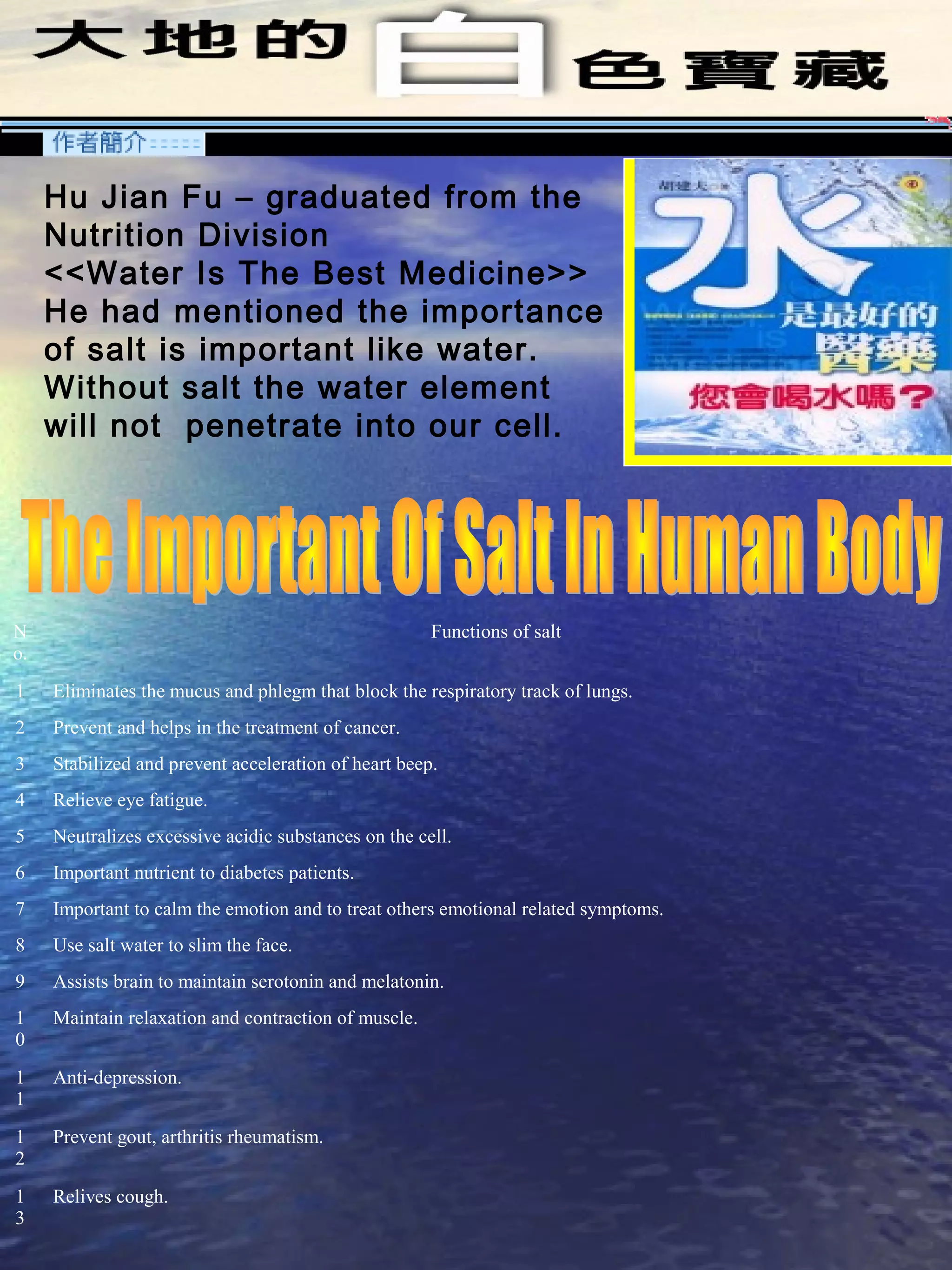 Hu Jian Fu – graduated from the
Nutrition Division
<<Water Is The Best Medicine>>
He had mentioned the importance
of salt is important like water.
Without salt the water element
will not penetrate into our cell.
N
o.
Functions of salt
1 Eliminates the mucus and phlegm that block the respiratory track of lungs.
2 Prevent and helps in the treatment of cancer.
3 Stabilized and prevent acceleration of heart beep.
4 Relieve eye fatigue.
5 Neutralizes excessive acidic substances on the cell.
6 Important nutrient to diabetes patients.
7 Important to calm the emotion and to treat others emotional related symptoms.
8 Use salt water to slim the face.
9 Assists brain to maintain serotonin and melatonin.
1
0
Maintain relaxation and contraction of muscle.
1
1
Anti-depression.
1
2
Prevent gout, arthritis rheumatism.
1
3
Relives cough.
 