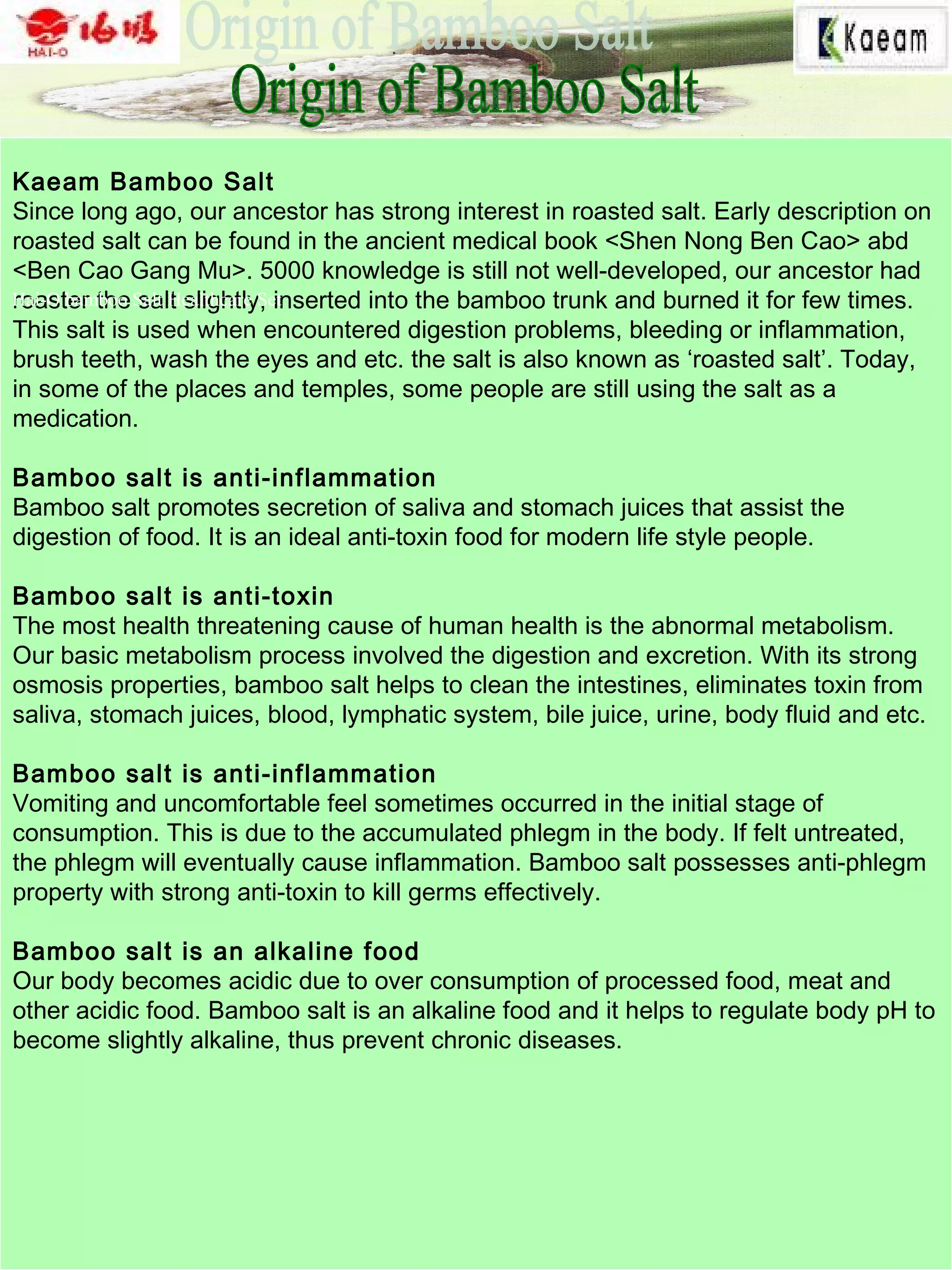 Kaeam Bamboo Salt
Since long ago, our ancestor has strong interest in roasted salt. Early description on
roasted salt can be found in the ancient medical book <Shen Nong Ben Cao> abd
<Ben Cao Gang Mu>. 5000 knowledge is still not well-developed, our ancestor had
roaster the salt slightly, inserted into the bamboo trunk and burned it for few times.
This salt is used when encountered digestion problems, bleeding or inflammation,
brush teeth, wash the eyes and etc. the salt is also known as ‘roasted salt’. Today,
in some of the places and temples, some people are still using the salt as a
medication.
Bamboo salt is anti-inflammation
Bamboo salt promotes secretion of saliva and stomach juices that assist the
digestion of food. It is an ideal anti-toxin food for modern life style people.
Bamboo salt is anti-toxin
The most health threatening cause of human health is the abnormal metabolism.
Our basic metabolism process involved the digestion and excretion. With its strong
osmosis properties, bamboo salt helps to clean the intestines, eliminates toxin from
saliva, stomach juices, blood, lymphatic system, bile juice, urine, body fluid and etc.
Bamboo salt is anti-inflammation
Vomiting and uncomfortable feel sometimes occurred in the initial stage of
consumption. This is due to the accumulated phlegm in the body. If felt untreated,
the phlegm will eventually cause inflammation. Bamboo salt possesses anti-phlegm
property with strong anti-toxin to kill germs effectively.
Bamboo salt is an alkaline food
Our body becomes acidic due to over consumption of processed food, meat and
other acidic food. Bamboo salt is an alkaline food and it helps to regulate body pH to
become slightly alkaline, thus prevent chronic diseases.
Hai-O bamboo Salt Healthcare Set
 