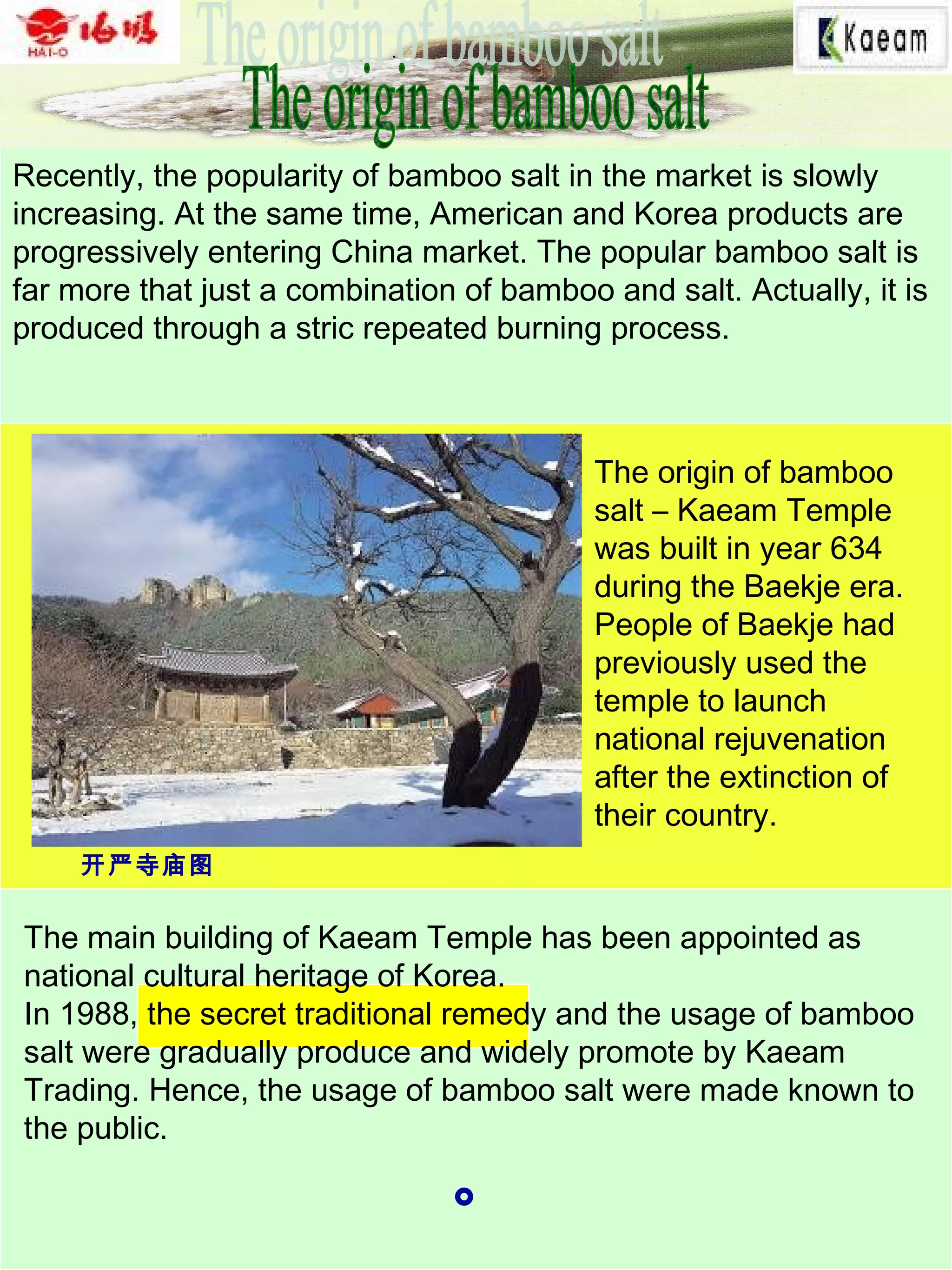 Recently, the popularity of bamboo salt in the market is slowly
increasing. At the same time, American and Korea products are
progressively entering China market. The popular bamboo salt is
far more that just a combination of bamboo and salt. Actually, it is
produced through a stric repeated burning process.
The origin of bamboo
salt – Kaeam Temple
was built in year 634
during the Baekje era.
People of Baekje had
previously used the
temple to launch
national rejuvenation
after the extinction of
their country.
The main building of Kaeam Temple has been appointed as
national cultural heritage of Korea.
In 1988, the secret traditional remedy and the usage of bamboo
salt were gradually produce and widely promote by Kaeam
Trading. Hence, the usage of bamboo salt were made known to
the public.
。
开严寺庙图
 