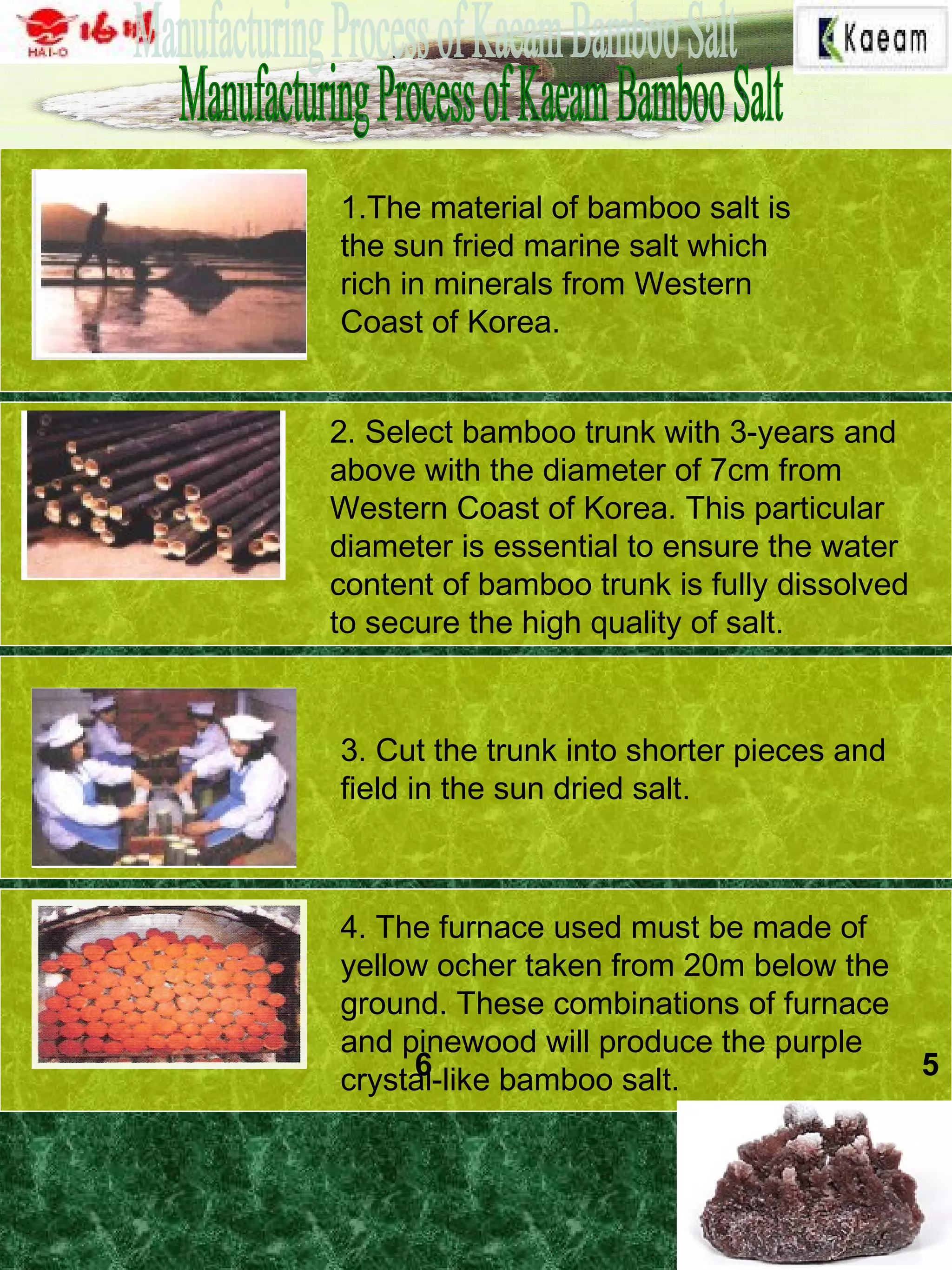 1.The material of bamboo salt is
the sun fried marine salt which
rich in minerals from Western
Coast of Korea.
2. Select bamboo trunk with 3-years and
above with the diameter of 7cm from
Western Coast of Korea. This particular
diameter is essential to ensure the water
content of bamboo trunk is fully dissolved
to secure the high quality of salt.
3. Cut the trunk into shorter pieces and
field in the sun dried salt.
4. The furnace used must be made of
yellow ocher taken from 20m below the
ground. These combinations of furnace
and pinewood will produce the purple
crystal-like bamboo salt. 56
 