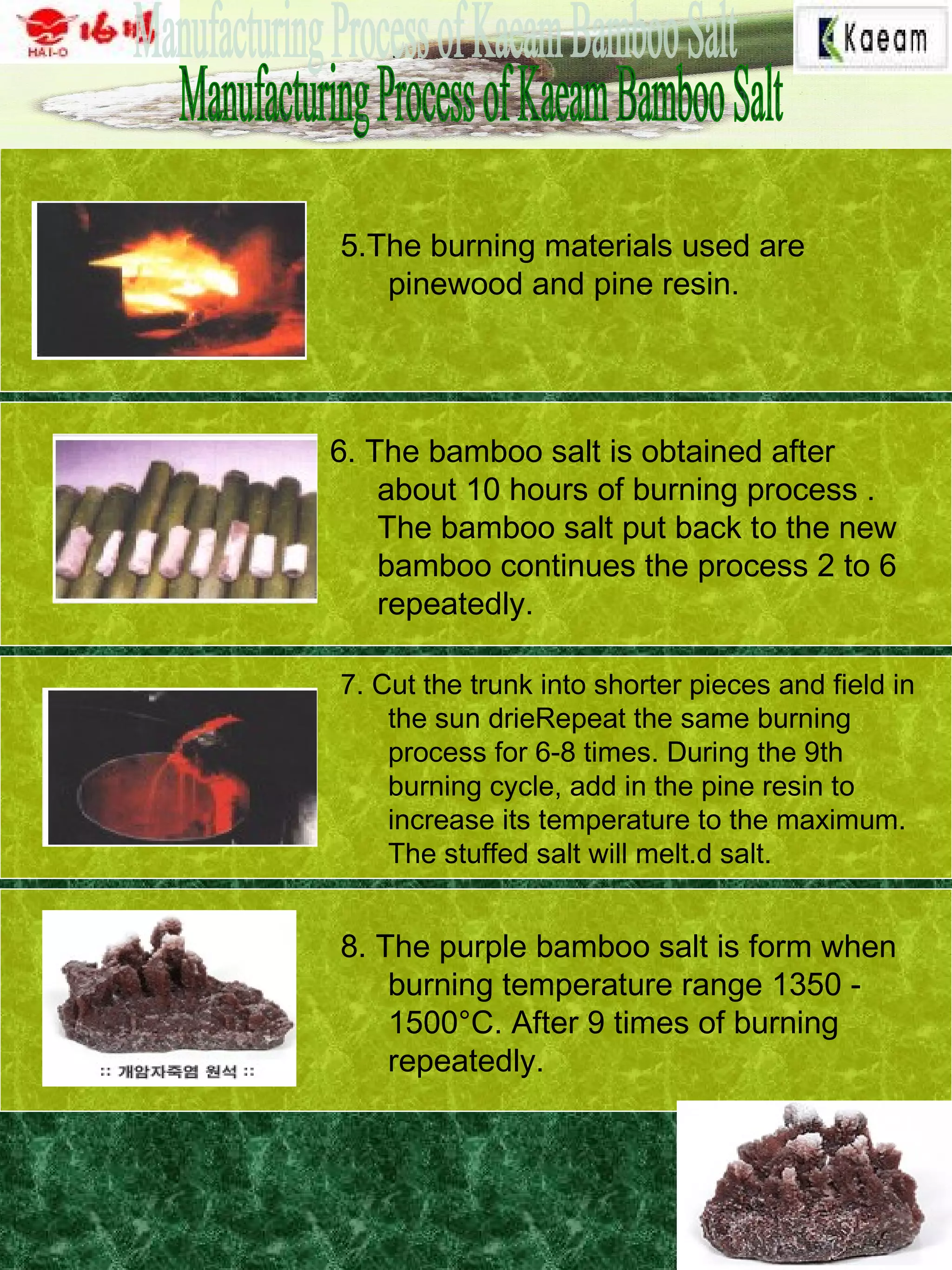5.The burning materials used are
pinewood and pine resin.
6. The bamboo salt is obtained after
about 10 hours of burning process .
The bamboo salt put back to the new
bamboo continues the process 2 to 6
repeatedly.
7. Cut the trunk into shorter pieces and field in
the sun drieRepeat the same burning
process for 6-8 times. During the 9th
burning cycle, add in the pine resin to
increase its temperature to the maximum.
The stuffed salt will melt.d salt.
8. The purple bamboo salt is form when
burning temperature range 1350 -
1500°C. After 9 times of burning
repeatedly.
 