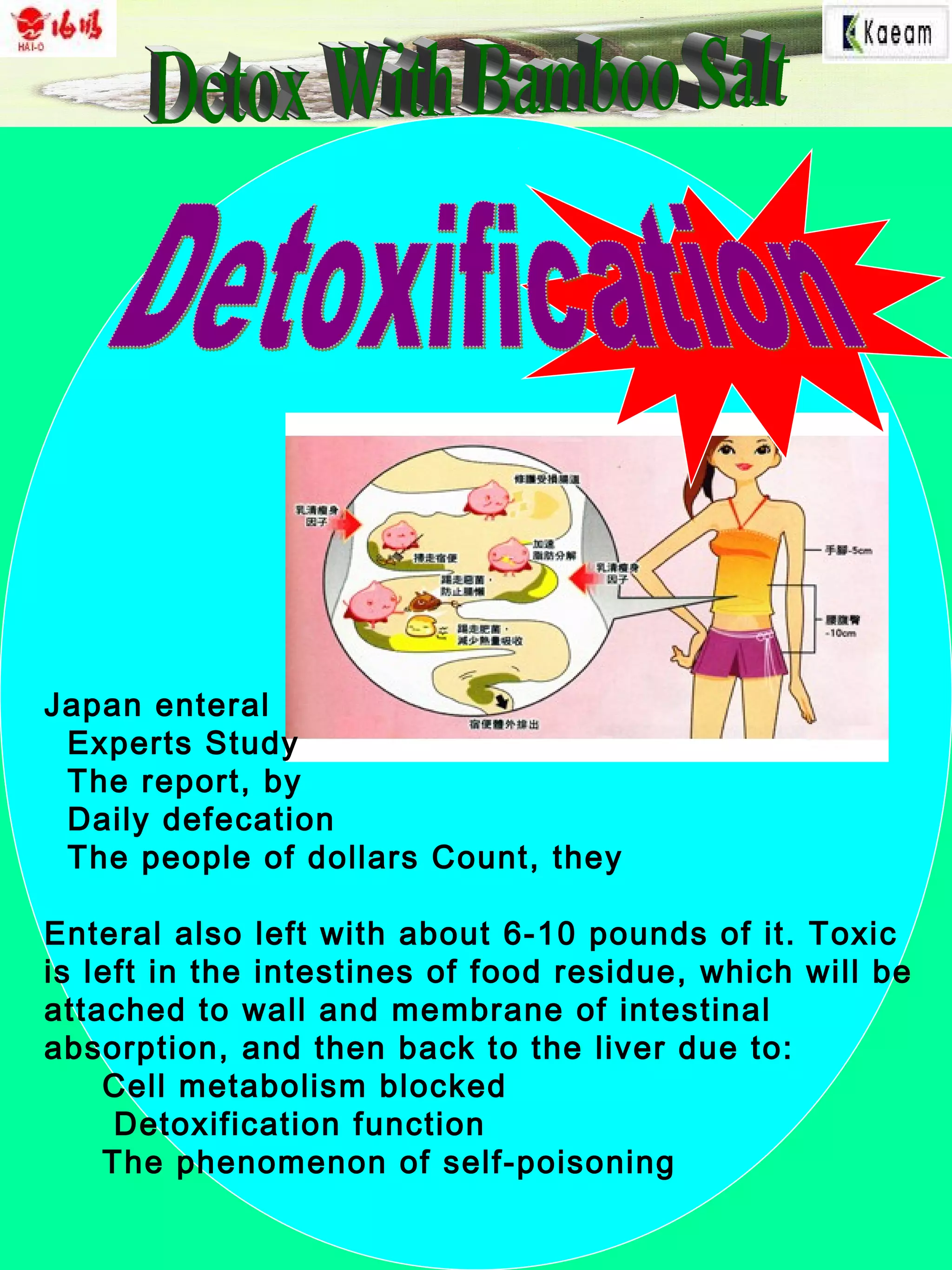 Japan enteral
  Experts Study
  The report, by
  Daily defecation
  The people of dollars Count, they
Enteral also left with about 6-10 pounds of it. Toxic
is left in the intestines of food residue, which will be
attached to wall and membrane of intestinal
absorption, and then back to the liver due to:
     Cell metabolism blocked
      Detoxification function
     The phenomenon of self-poisoning
 