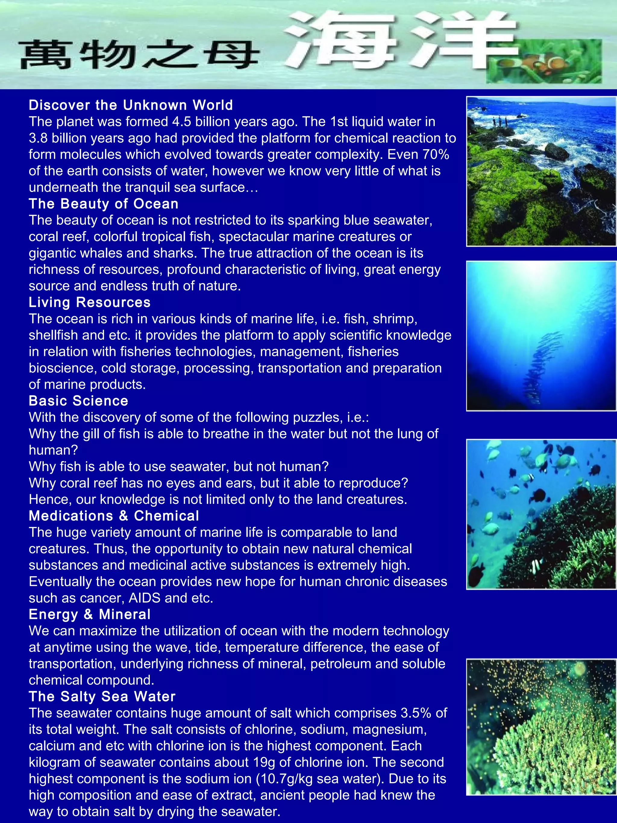 Discover the Unknown World
The planet was formed 4.5 billion years ago. The 1st liquid water in
3.8 billion years ago had provided the platform for chemical reaction to
form molecules which evolved towards greater complexity. Even 70%
of the earth consists of water, however we know very little of what is
underneath the tranquil sea surface…
The Beauty of Ocean
The beauty of ocean is not restricted to its sparking blue seawater,
coral reef, colorful tropical fish, spectacular marine creatures or
gigantic whales and sharks. The true attraction of the ocean is its
richness of resources, profound characteristic of living, great energy
source and endless truth of nature.
Living Resources
The ocean is rich in various kinds of marine life, i.e. fish, shrimp,
shellfish and etc. it provides the platform to apply scientific knowledge
in relation with fisheries technologies, management, fisheries
bioscience, cold storage, processing, transportation and preparation
of marine products.
Basic Science
With the discovery of some of the following puzzles, i.e.:
Why the gill of fish is able to breathe in the water but not the lung of
human?
Why fish is able to use seawater, but not human?
Why coral reef has no eyes and ears, but it able to reproduce?
Hence, our knowledge is not limited only to the land creatures.
Medications & Chemical
The huge variety amount of marine life is comparable to land
creatures. Thus, the opportunity to obtain new natural chemical
substances and medicinal active substances is extremely high.
Eventually the ocean provides new hope for human chronic diseases
such as cancer, AIDS and etc.
Energy & Mineral
We can maximize the utilization of ocean with the modern technology
at anytime using the wave, tide, temperature difference, the ease of
transportation, underlying richness of mineral, petroleum and soluble
chemical compound.
The Salty Sea Water
The seawater contains huge amount of salt which comprises 3.5% of
its total weight. The salt consists of chlorine, sodium, magnesium,
calcium and etc with chlorine ion is the highest component. Each
kilogram of seawater contains about 19g of chlorine ion. The second
highest component is the sodium ion (10.7g/kg sea water). Due to its
high composition and ease of extract, ancient people had knew the
way to obtain salt by drying the seawater.
 