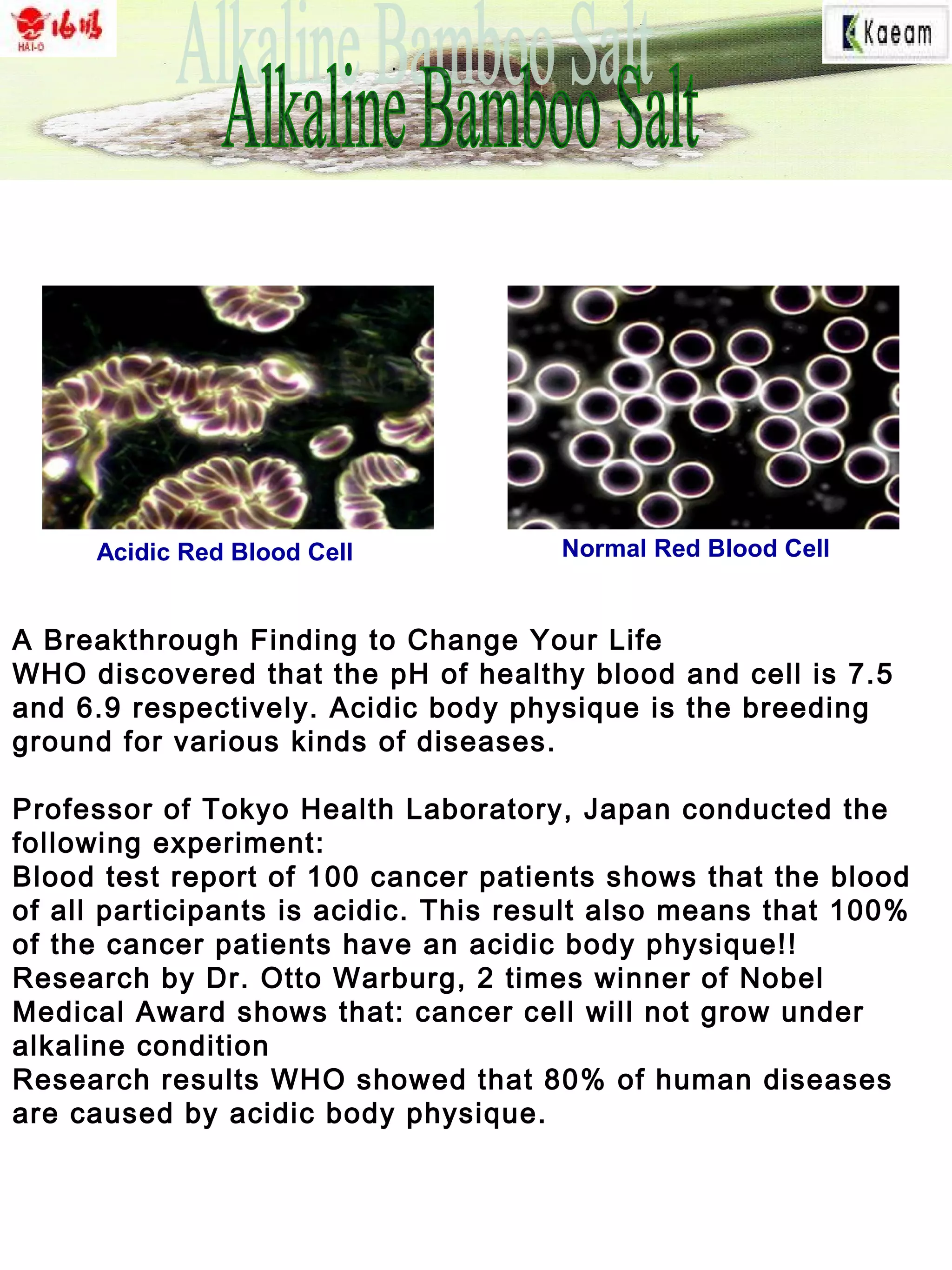 A Breakthrough Finding to Change Your Life
WHO discovered that the pH of healthy blood and cell is 7.5
and 6.9 respectively. Acidic body physique is the breeding
ground for various kinds of diseases.
Professor of Tokyo Health Laboratory, Japan conducted the
following experiment:
Blood test report of 100 cancer patients shows that the blood
of all participants is acidic. This result also means that 100%
of the cancer patients have an acidic body physique!!
Research by Dr. Otto Warburg, 2 times winner of Nobel
Medical Award shows that: cancer cell will not grow under
alkaline condition
Research results WHO showed that 80% of human diseases
are caused by acidic body physique.
Normal Red Blood CellAcidic Red Blood Cell
 