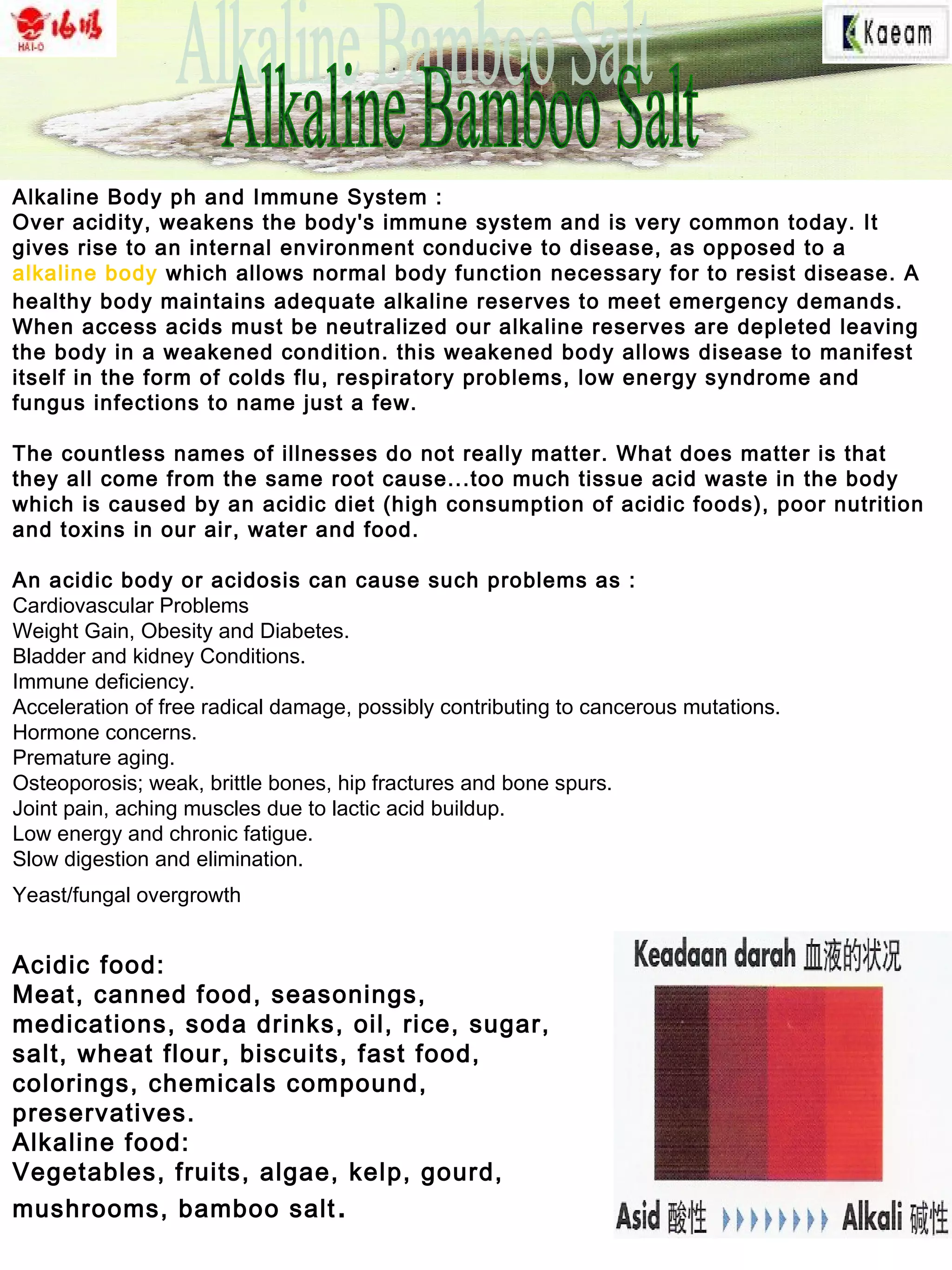 Alkaline Body ph and Immune System :
Over acidity, weakens the body's immune system and is very common today. It
gives rise to an internal environment conducive to disease, as opposed to a
alkaline body which allows normal body function necessary for to resist disease. A
healthy body maintains adequate alkaline reserves to meet emergency demands.
When access acids must be neutralized our alkaline reserves are depleted leaving
the body in a weakened condition. this weakened body allows disease to manifest
itself in the form of colds flu, respiratory problems, low energy syndrome and
fungus infections to name just a few.
The countless names of illnesses do not really matter. What does matter is that
they all come from the same root cause...too much tissue acid waste in the body
which is caused by an acidic diet (high consumption of acidic foods), poor nutrition
and toxins in our air, water and food.
An acidic body or acidosis can cause such problems as :
Cardiovascular Problems
Weight Gain, Obesity and Diabetes.
Bladder and kidney Conditions.
Immune deficiency.
Acceleration of free radical damage, possibly contributing to cancerous mutations.
Hormone concerns.
Premature aging.
Osteoporosis; weak, brittle bones, hip fractures and bone spurs.
Joint pain, aching muscles due to lactic acid buildup.
Low energy and chronic fatigue.
Slow digestion and elimination.
Yeast/fungal overgrowth
Acidic food:
Meat, canned food, seasonings,
medications, soda drinks, oil, rice, sugar,
salt, wheat flour, biscuits, fast food,
colorings, chemicals compound,
preservatives.
Alkaline food:
Vegetables, fruits, algae, kelp, gourd,
mushrooms, bamboo salt.
 