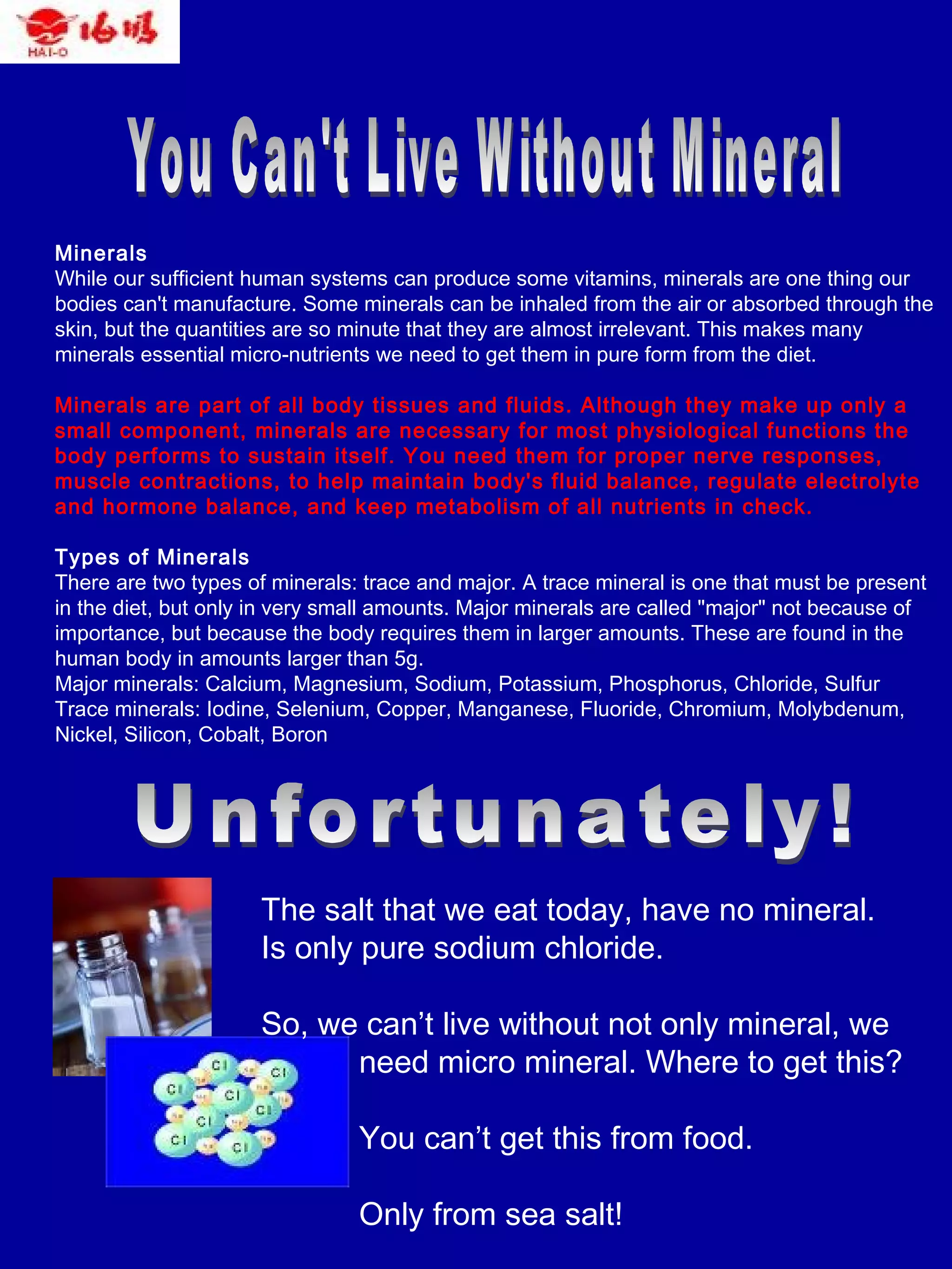 Minerals
While our sufficient human systems can produce some vitamins, minerals are one thing our
bodies can't manufacture. Some minerals can be inhaled from the air or absorbed through the
skin, but the quantities are so minute that they are almost irrelevant. This makes many
minerals essential micro-nutrients we need to get them in pure form from the diet.
Minerals are part of all body tissues and fluids. Although they make up only a
small component, minerals are necessary for most physiological functions the
body performs to sustain itself. You need them for proper nerve responses,
muscle contractions, to help maintain body's fluid balance, regulate electrolyte
and hormone balance, and keep metabolism of all nutrients in check.
Types of Minerals
There are two types of minerals: trace and major. A trace mineral is one that must be present
in the diet, but only in very small amounts. Major minerals are called "major" not because of
importance, but because the body requires them in larger amounts. These are found in the
human body in amounts larger than 5g.
Major minerals: Calcium, Magnesium, Sodium, Potassium, Phosphorus, Chloride, Sulfur
Trace minerals: Iodine, Selenium, Copper, Manganese, Fluoride, Chromium, Molybdenum,
Nickel, Silicon, Cobalt, Boron
The salt that we eat today, have no mineral.
Is only pure sodium chloride.
So, we can’t live without not only mineral, we
need micro mineral. Where to get this?
You can’t get this from food.
Only from sea salt!
 