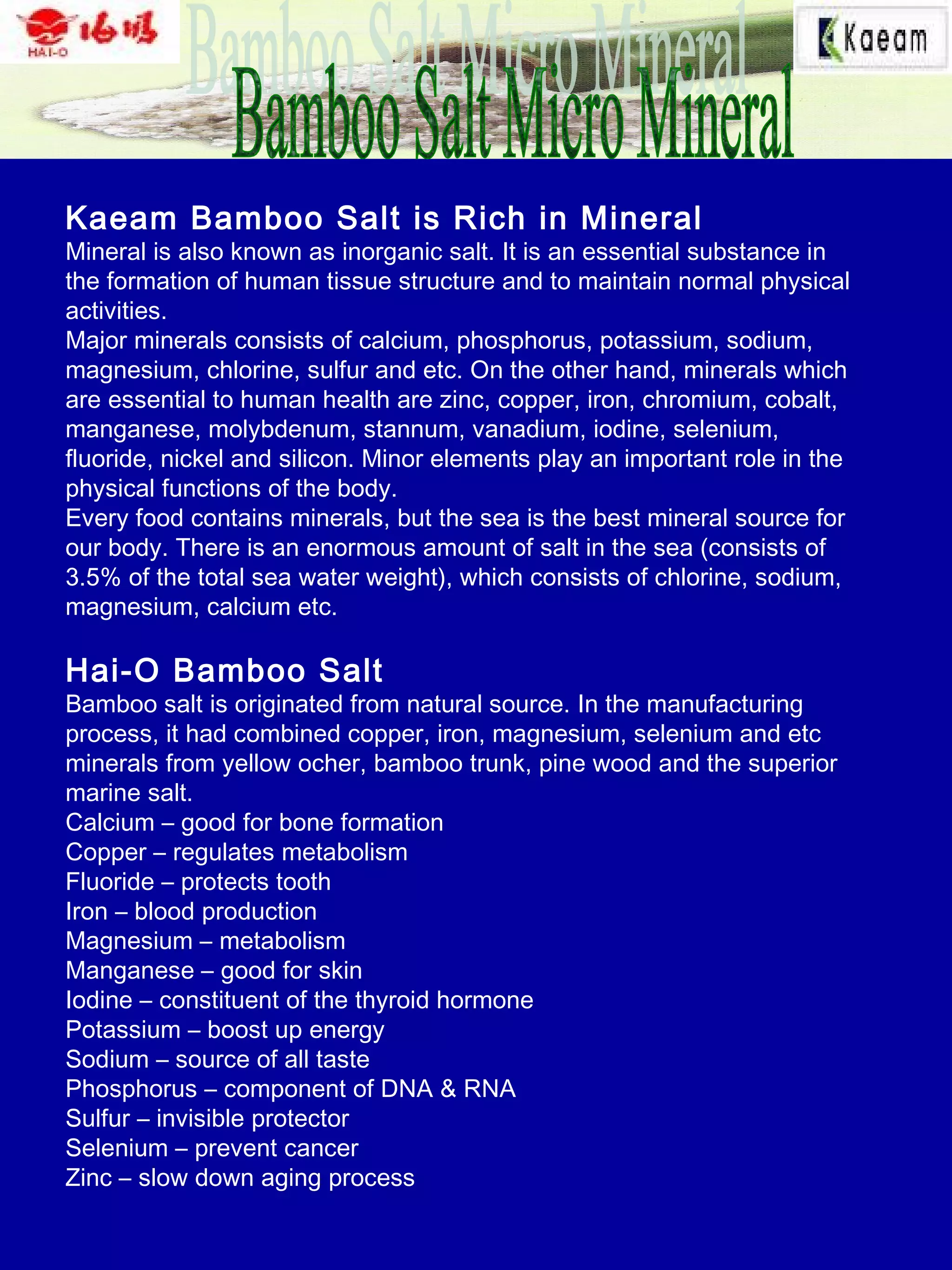 Kaeam Bamboo Salt is Rich in Mineral
Mineral is also known as inorganic salt. It is an essential substance in
the formation of human tissue structure and to maintain normal physical
activities.
Major minerals consists of calcium, phosphorus, potassium, sodium,
magnesium, chlorine, sulfur and etc. On the other hand, minerals which
are essential to human health are zinc, copper, iron, chromium, cobalt,
manganese, molybdenum, stannum, vanadium, iodine, selenium,
fluoride, nickel and silicon. Minor elements play an important role in the
physical functions of the body.
Every food contains minerals, but the sea is the best mineral source for
our body. There is an enormous amount of salt in the sea (consists of
3.5% of the total sea water weight), which consists of chlorine, sodium,
magnesium, calcium etc.
Hai-O Bamboo Salt
Bamboo salt is originated from natural source. In the manufacturing
process, it had combined copper, iron, magnesium, selenium and etc
minerals from yellow ocher, bamboo trunk, pine wood and the superior
marine salt.
Calcium – good for bone formation
Copper – regulates metabolism
Fluoride – protects tooth
Iron – blood production
Magnesium – metabolism
Manganese – good for skin
Iodine – constituent of the thyroid hormone
Potassium – boost up energy
Sodium – source of all taste
Phosphorus – component of DNA & RNA
Sulfur – invisible protector
Selenium – prevent cancer
Zinc – slow down aging process
 