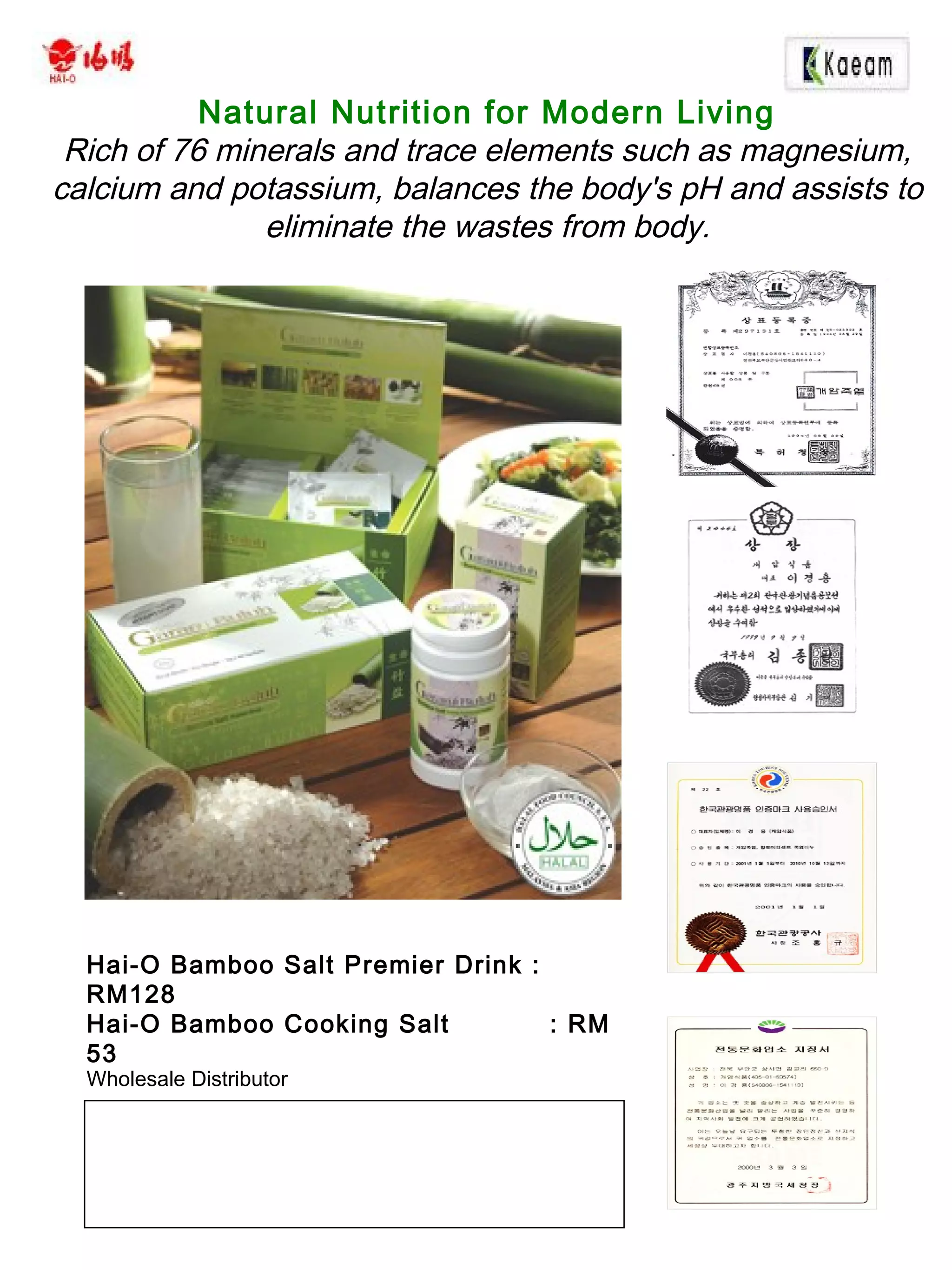 Wholesale Distributor
Natural Nutrition for Modern Living
Rich of 76 minerals and trace elements such as magnesium,
calcium and potassium, balances the body's pH and assists to
eliminate the wastes from body.
Hai-O Bamboo Salt Premier Drink :
RM128
Hai-O Bamboo Cooking Salt : RM
53
 