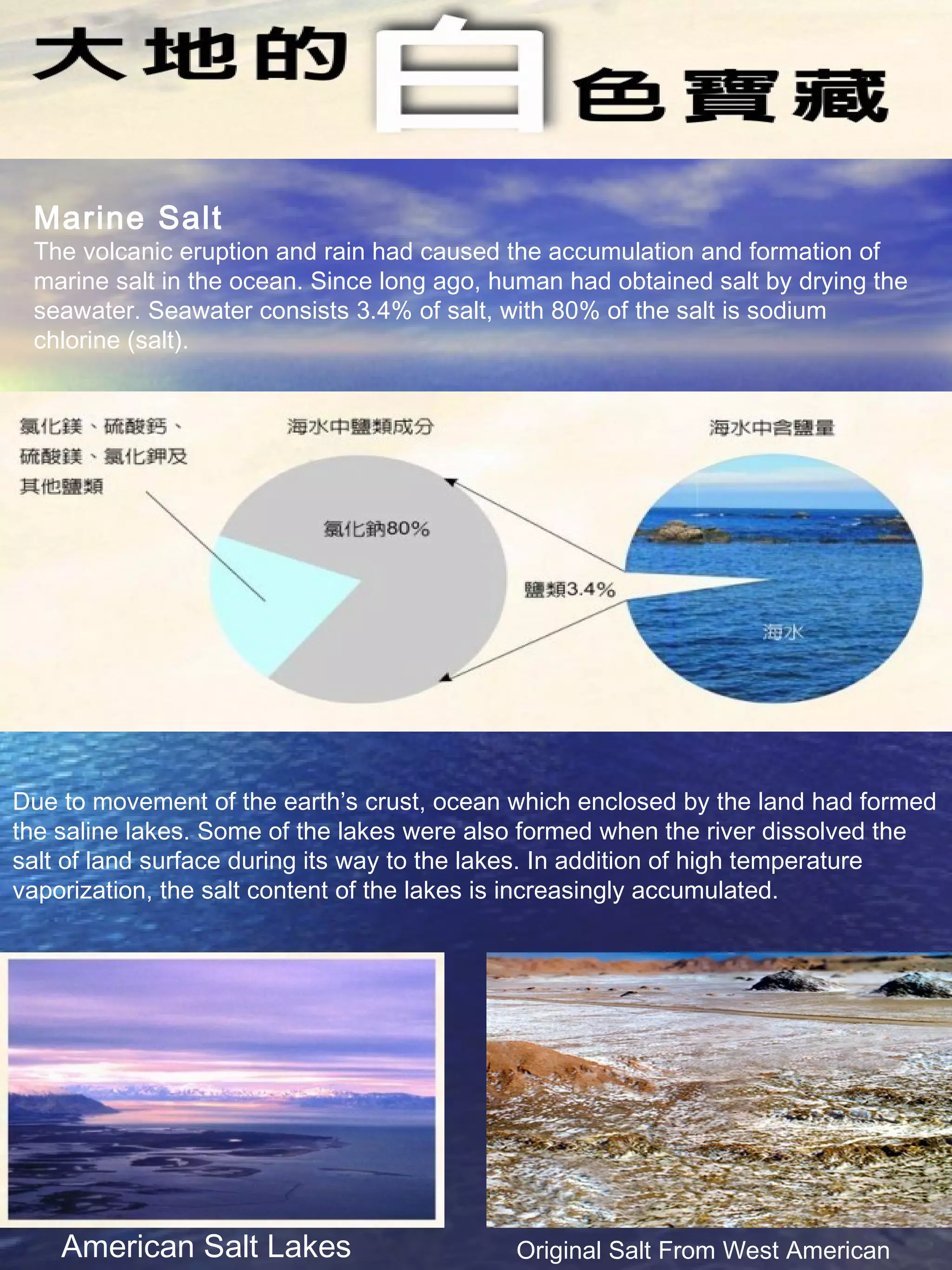 Marine Salt
The volcanic eruption and rain had caused the accumulation and formation of
marine salt in the ocean. Since long ago, human had obtained salt by drying the
seawater. Seawater consists 3.4% of salt, with 80% of the salt is sodium
chlorine (salt).
Due to movement of the earth’s crust, ocean which enclosed by the land had formed
the saline lakes. Some of the lakes were also formed when the river dissolved the
salt of land surface during its way to the lakes. In addition of high temperature
vaporization, the salt content of the lakes is increasingly accumulated.
Original Salt From West AmericanAmerican Salt Lakes
 