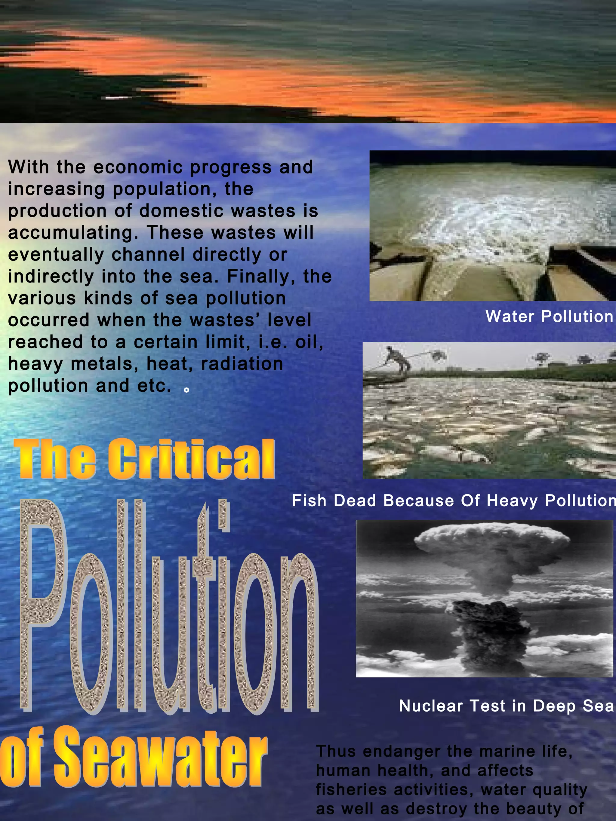 With the economic progress and
increasing population, the
production of domestic wastes is
accumulating. These wastes will
eventually channel directly or
indirectly into the sea. Finally, the
various kinds of sea pollution
occurred when the wastes’ level
reached to a certain limit, i.e. oil,
heavy metals, heat, radiation
pollution and etc. 。
Nuclear Test in Deep Sea
Fish Dead Because Of Heavy Pollution
Water Pollution
Thus endanger the marine life,
human health, and affects
fisheries activities, water quality
as well as destroy the beauty of
 