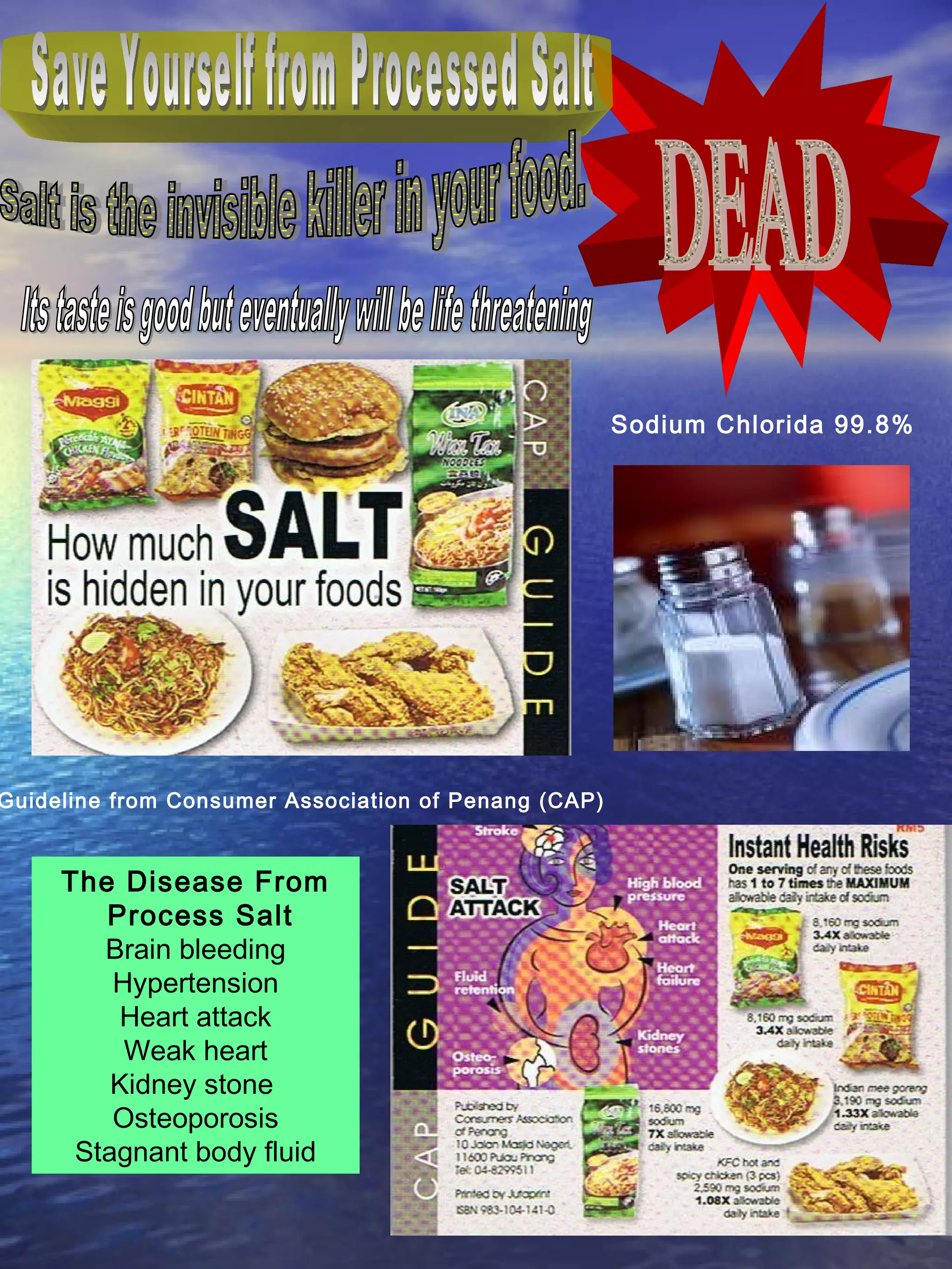 Guideline from Consumer Association of Penang (CAP)
Sodium Chlorida 99.8%
The Disease From
Process Salt
Brain bleeding
Hypertension
Heart attack
Weak heart
Kidney stone
Osteoporosis
Stagnant body fluid
 