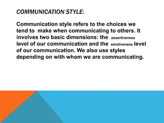 COMMUNICATION STYLE:
Communication style refers to the choices we
tend to make when communicating to others. It
involves two basic dimensions: the assertiveness
level of our communication and the emotiveness level
of our communication. We also use styles
depending on with whom we are communicating.
 