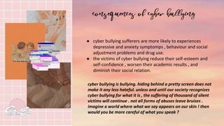 ● cyber bullying sufferers are more likely to experiences
depressive and anxiety symptomps , behaviour and social
adjustment problems and drug use.
● the victims of cyber bullying reduce their self-esteem and
self-confidence , worsen their academic results , and
diminish their social relation.
cyber bullying is bullying. hiding behind a pretty screen does not
make it any less hateful. unless and until our society recognizes
cyber bullying for what it is , the suffering of thousand of silent
victims will continue . not all forms of abuses leave bruises .
imagine a world where what we say appears on our skin ! then
would you be more careful of what you speak ?
 