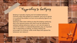 Bullying is typically ongoing and not isolated behaviour.
Common ways that people try to respond, are to try to ignore
it, to confront the bullies or to turn to an authority figure to try
to address it.
Ignoring it often does nothing to stop the bullying continuing,
and it can become worse over time.It can be important to
address bullying behaviour early on, as it can be easier to
control the earlier it is detected.Bystanders play an important
role in responding to bullying, as doing nothing can
encourage it to continue, while small steps that oppose the
behaviour can reduce it.
 
