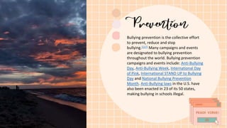 Bullying prevention is the collective effort
to prevent, reduce and stop
bullying.[117] Many campaigns and events
are designated to bullying prevention
throughout the world. Bullying prevention
campaigns and events include: Anti-Bullying
Day, Anti-Bullying Week, International Day
of Pink, International STAND UP to Bullying
Day and National Bullying Prevention
Month. Anti-Bullying laws in the U.S. have
also been enacted in 23 of its 50 states,
making bullying in schools illegal.
 