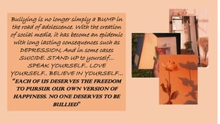 Bullying is no longer simply a BUMP in
the road of adolescence. With the creation
of social media, it has become an epidemic
with long lasting consequences such as
DEPRESSION, And in some cases
SUICIDE. STAND UP to yourself…
SPEAK YOURSELF.. LOVE
YOURSELF.. BELIEVE IN YOURSELF…
“EACH OF US DESERVES THE FREEDOM
TO PURSUR OUR OWN VERSION OF
HAPPINESS. NO ONE DESERVES TO BE
BULLIED"
 