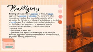 Bullying is the use of force, coercion, or threat, to abuse,
aggressively dominate or intimidate. The behavior is often
repeated and habitual. One essential prerequisite is the
perception (by the bully or by others) of an imbalance of physical
or social power. This imbalance distinguishes bullying from
conflict.Bullying is a subcategory of aggressive behavior
characterized by the following three minimum criteria:
(1) hostile intent,
(2) imbalance of power and
(3) repetition over a period of time.Bullying is the activity of
repeated, aggressive behavior intended to hurt another individual,
physically, mentally, or emotionally.
 