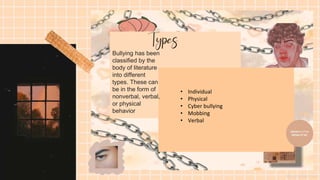 Bullying has been
classified by the
body of literature
into different
types. These can
be in the form of
nonverbal, verbal,
or physical
behavior
• Individual
• Physical
• Cyber bullying
• Mobbing
• Verbal
 