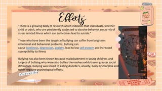 "There is a growing body of research which indicates that individuals, whether
child or adult, who are persistently subjected to abusive behavior are at risk of
stress related illness which can sometimes lead to suicide.“
Those who have been the targets of bullying can suffer from long term
emotional and behavioral problems. Bullying can
cause loneliness, depression, anxiety, lead to low self-esteem and increased
susceptibility to illness
Bullying has also been shown to cause maladjustment in young children, and
targets of bullying who were also bullies themselves exhibit even greater social
difficulties. bullying was linked to eating disorders, anxiety, body dysmorphia and
other negative psychological effects.
 