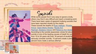 While some people find it very easy to ignore a bully,
others may find it very difficult and reach a breaking point.
There have been cases of apparent bullying suicides that
have been reported closely by the media.
These include the deaths of Ryan Halligan, Phoebe
Prince, Dawn-Marie Wesley, Nicola Ann
Raphael,,Sladjana Vidovic and Rebecca Ann Sedwick.
According to the suicide awareness voices for education,
suicide is one of the leading causes of death for youth
from 15 to 24 years old.Over 16 percent of students
seriously consider suicide, 13 percent create a plan, and 8
percent have made a serious attempt
 