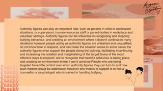 Authority figures can play an important role, such as parents in child or adolescent
situations, or supervisors, human-resources staff or parent-bodies in workplace and
volunteer settings. Authority figures can be influential in recognising and stopping
bullying behaviour, and creating an environment where it doesn't continue.In many
situations however people acting as authority figures are untrained and unqualified,
do not know how to respond, and can make the situation worse.In some cases the
authority figures even support the people doing the bullying, facilitating it continuing
and increasing the isolation and marginalising of the target.Some of the most
effective ways to respond, are to recognise that harmful behaviour is taking place,
and creating an environment where it won't continue.People who are being
targeted have little control over which authority figures they can turn to and how
such matters would be addressed, however one means of support is to find a
counsellor or psychologist who is trained in handling bullying.
 