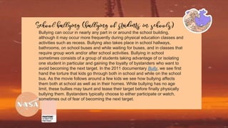 Bullying can occur in nearly any part in or around the school building,
although it may occur more frequently during physical education classes and
activities such as recess. Bullying also takes place in school hallways,
bathrooms, on school buses and while waiting for buses, and in classes that
require group work and/or after school activities. Bullying in school
sometimes consists of a group of students taking advantage of or isolating
one student in particular and gaining the loyalty of bystanders who want to
avoid becoming the next target. In the 2011 documentary Bully, we see first
hand the torture that kids go through both in school and while on the school
bus. As the movie follows around a few kids we see how bullying affects
them both at school as well as in their homes. While bullying has no age
limit, these bullies may taunt and tease their target before finally physically
bullying them. Bystanders typically choose to either participate or watch,
sometimes out of fear of becoming the next target.
 