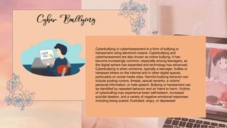 Cyberbullying or cyberharassment is a form of bullying or
harassment using electronic means. Cyberbullying and
cyberharassment are also known as online bullying. It has
become increasingly common, especially among teenagers, as
the digital sphere has expanded and technology has advanced.
Cyberbullying is when someone, typically a teenager, bullies or
harasses others on the internet and in other digital spaces,
particularly on social media sites. Harmful bullying behavior can
include posting rumors, threats, sexual remarks, a victims'
personal information, or hate speech. Bullying or harassment can
be identified by repeated behavior and an intent to harm. Victims
of cyberbulling may experience lower self-esteem, increased
suicidal ideation, and a variety of negative emotional responses
including being scared, frustrated, angry, or depressed
 