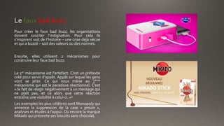 faux bad buzz
Pour créer le faux bad buzz, les organisations
doivent susciter l’indignation. Pour cela ils
s’inspirent soit de l’histoire – une crise déjà vécue
et qui a buzzé – soit des valeurs ou des normes.
Ensuite, elles utilisent 2 mécanismes pour
construire leur faux bad buzz:
Le 1er mécanisme est l’artefact. C’est un prétexte
créé pour servir d’appât. Appât sur lequel les gens
vont se jeter. Ce qui nous mène au 2ème
mécanisme qui est le paradoxe réactionnel. C’est
« le fait de réagir négativement à un message qui
ne plaît pas, et ce alors que cette réaction
entraîne une visibilité à celui-ci. »3
Les exemples les plus célèbres sont Monopoly qui
annonce la suppression de la case « prison »,
analyses et études à l’appui. Ou encore la marque
Mikado qui présente ses biscuits sans chocolat.
 