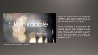 En très peu de temps les articles en ligne se
multiplient, ainsi que la popularité de la
séquence. Étonné de l’engouement engendré
par cette vidéo l’artiste va s’en inspirer.
Le clip « Formidable » est une reprise des
éléments essentiels de la vidéo précédente. Le
scénario met en scène Stromaé alcoolisé
errant dans les rues de Bruxelles. Il y aura
même une intervention des forces de police.
Le clip montre les talents de comédien de
l’artiste étant donné que tout ceci a été filmé
en caméra cachée.
https://www.youtube.com/watch?v=S_xH7noaqTA
 