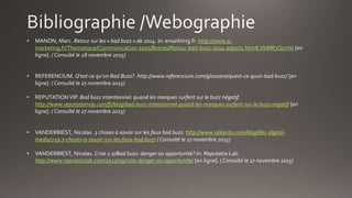 • MANON, Marc. Retour sur les « bad buzz » de 2014. In: emarkting.fr. http://www.e-
marketing.fr/Thematique/Communication-1005/Breves/Retour-bad-buzz-2014-250072.htm#.VlrMR7Qc7Vo [en
ligne]. ( Consulté le 28 novembre 2015)
• REFERENCIUM. Q’est-ce qu’un Bad Buzz?. http://www.referencium.com/glossaire/quest-ce-quun-bad-buzz/ [en
ligne]. ( Consulté le 27 novembre 2015)
• REPUTATION VIP. Bad buzz intentionnel: quand les marques surfent sur le buzz négatif.
http://www.reputationvip.com/fr/blog/bad-buzz-intentionnel-quand-les-marques-surfent-sur-le-buzz-negatif [en
ligne]. ( Consulté le 27 novembre 2015)
• VANDERBIEST, Nicolas. 3 choses à savoir sur les faux bad buzz. http://www.akkanto.com/blog/661-digital-
media/219-3-choses-a-savoir-sur-les-faux-bad-buzz ( Consulté le 27 novembre 2015)
• VANDERBIEST, Nicolas. Crise 2.0/Bad buzz: danger ou opportunité?.In: Reputatio Lab.
http://www.reputatiolab.com/2013/09/crise-danger-ou-opportunite/ [en ligne]. ( Consulté le 27 novembre 2015)
 