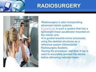 RADIOSURGERY
•Radiosurgery is also incorporating
advanced robotic systems.
•CyberKnife is such a system that has a
lightweight linear accelerator mounted on
the robotic arm.
•It is guided towards tumor processes,
using the skeletal structures as a
reference system (Stereotactic
Radiosurgery System).
•During the procedure, real time X-ray is
used to accurately position the device
before delivering radiation beam.
 