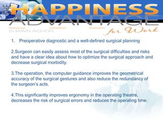 1. Preoperative diagnostic and a well-defined surgical planning
2.Surgeon can easily assess most of the surgical difficulties and risks
and have a clear idea about how to optimize the surgical approach and
decrease surgical morbidity.
3.The operation, the computer guidance improves the geometrical
accuracy of the surgical gestures and also reduce the redundancy of
the surgeon’s acts.
4.This significantly improves ergonomy in the operating theatre,
decreases the risk of surgical errors and reduces the operating time.
 