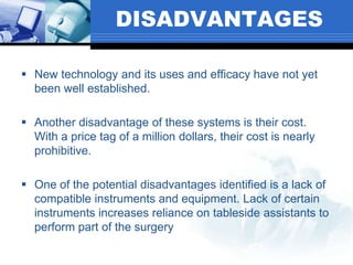 DISADVANTAGES
 New technology and its uses and efficacy have not yet
been well established.
 Another disadvantage of these systems is their cost.
With a price tag of a million dollars, their cost is nearly
prohibitive.
 One of the potential disadvantages identified is a lack of
compatible instruments and equipment. Lack of certain
instruments increases reliance on tableside assistants to
perform part of the surgery
 