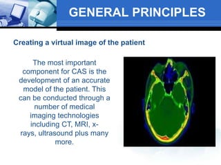 GENERAL PRINCIPLES
Creating a virtual image of the patient
The most important
component for CAS is the
development of an accurate
model of the patient. This
can be conducted through a
number of medical
imaging technologies
including CT, MRI, x-
rays, ultrasound plus many
more.
 