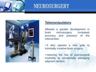NEUROSURGERY
Telemanipulators
Allowed a greater development in
brain microsurgery ,increased
accuracy and precision of the
intervention.
• It also opened a new gate to
minimally invasive brain surgery.
• reducing the risk of post-surgical
morbidity by accidentally damaging
adjacent centers.
 