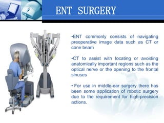 ENT SURGERY
•ENT commonly consists of navigating
preoperative image data such as CT or
cone beam
•CT to assist with locating or avoiding
anatomically important regions such as the
optical nerve or the opening to the frontal
sinuses
• For use in middle-ear surgery there has
been some application of robotic surgery
due to the requirement for high-precision
actions.
 