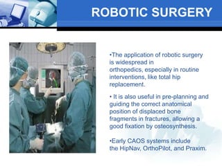 ROBOTIC SURGERY
•The application of robotic surgery
is widespread in
orthopedics, especially in routine
interventions, like total hip
replacement.
• It is also useful in pre-planning and
guiding the correct anatomical
position of displaced bone
fragments in fractures, allowing a
good fixation by osteosynthesis.
•Early CAOS systems include
the HipNav, OrthoPilot, and Praxim.
 