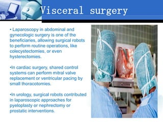 Visceral surgery
• Laparoscopy in abdominal and
gynecologic surgery is one of the
beneficiaries, allowing surgical robots
to perform routine operations, like
colecystectomies, or even
hysterectomies.
•In cardiac surgery, shared control
systems can perform mitral valve
replacement or ventricular pacing by
small thoracotomies.
•In urology, surgical robots contributed
in laparoscopic approaches for
pyeloplasty or nephrectomy or
prostatic interventions.
 