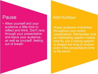 Pause                             Add humour
• Allow yourself and your
  audience a little time to       •Keep audience interested
  reflect and think. Don't race   throughout your entire
  through your presentation       presentation. Remember that
  and leave your audience,        an interesting speech makes
  as well as yourself, feeling    time fly, but a boring speech
  out of breath                   is always too long to endure
                                  even if the presentation time
                                  is the same.
 