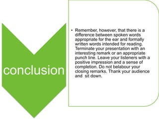 • Remember, however, that there is a
               difference between spoken words
               appropriate for the ear and formally
               written words intended for reading.
               Terminate your presentation with an
               interesting remark or an appropriate
               punch line. Leave your listeners with a
               positive impression and a sense of
               completion. Do not belabour your
conclusion     closing remarks. Thank your audience
               and sit down.
 