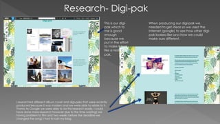 Research- Digi-pak
When producing our digi-pak we
needed to get ideas so we used the
internet (google) to see how other digi-
pak looked like and how we could
make ours different.
This is our digi-
pak which to
me is good
enough
because we
put in the effort
to make it look
like a real digi-
pak.
I researched different album cover and digi-paks that were recently
produced because it was modern and we were able to relate to it.
Thanks to Google we were able to do this research easily. I could
have done more research however due to the time wasting( we
having problem to film and two weeks before the deadline we
changed the song) I had to rush my blog.
 