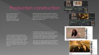 For our production we
filmed with a canon
5500 camera, which
gave high quality
images this meant that
the focus was on point.
I was the editor and sometimes I
took the role of a director. I would
always share my opinions and also
listen to my groups opinion so that
we could improve our work. This
year I was able to learn how to focus
with the camera, which was quit
simple.
The disadvantage when using a cannon
indoors is that when filming it doesn’t
secure the lighting, the camera picks up
an effect that causes the whole image to
look poor and spoil the clear images.
However we were able to hid all the flaws
because we added the effects so that
the lighting wouldn’t be noticed as much.
After filming we made sure that we took
the images off the CD card on to the mac
because we saw that other groups were
having their film deleted so we didn’t want
that to happen to us.
 