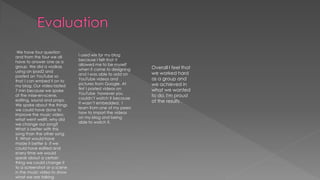 We have four question
and from the four we all
have to answer one as a
group. We did a vodkas
using an ipad2 and
posted on YouTube so
that I can embed it on to
my blog. Our video lasted
7 min because we spoke
of the mise-en-scene,
editing, sound and props.
We spoke about the things
we could have done to
improve the music video,
what went well?, why did
we change our song?
What is better with this
song than the other song
?. What would have
made it better is if we
could have edited and
every time we would
speak about a certain
thing we could change it
to a screenshot or a scene
in the music video to show
what we are talking
I used wix for my blog
because I felt that it
allowed me to be myself
when it came to designing
and I was able to add on
YouTube videos and
pictures from Google. At
first I posted videos on
YouTube however you
couldn’t watch it because
It wasn’t embedded. I
learn from one of my peers
how to import the videos
on my blog and being
able to watch it.
Overall I feel that
we worked hard
as a group and
we achieved in
what we wanted
to do. I'm proud
of the results .
 