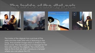 The inside of the digipak has a picture of the
artist and the male artist who is featuring in the
song. And another image which is similar to the
front cover. The last image has a message for her
fans who will buy the digipak. The unfortunate
side to this is that we didn’t produce a templet
where you can place the CD.
 