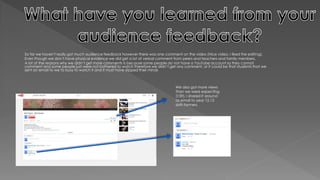 So far we haven't really got much audience feedback however there was one comment on the video (Nice video, I liked the editing).
Even though we don’t have physical evidence we did get a lot of verbal comment from peers and teachers and family members.
A lot of the reasons why we didn’t get more comments is because some people do not have a YouTube account so they cannot
comment and some people just were not bothered to watch therefore we didn’t get any comment, or it could be that students that we
sent an email to we to busy to watch it and it must have slipped their minds
We also got more views
than we were expecting
(159). I shared it around
as email to year 12,13
sixth formers.
 