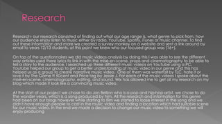 Research- our research consisted of finding out what our age range is, what genre to pick from, how
our audience enjoy listen to music either by radio, YouTube, Spotify, iTunes or music channel. To find
out these information and more we created a survey monkey on a website and sent a link around by
email to years 12/13 students, at this point we knew who our focused group was (16+).
On top of the questionnaires we did music videos analysis by doing this I was able to see the different
way artistes used there lyrics to link in with the misé-en-scene, props and cinematography to be able to
tell a story to the audience. I searched up three different music videos on YouTube using a PC.
Youtube helped our group to get a better understanding of music video in our genre and this has
helped us as a group to create narrative music video. One of them was waterfall by TLC, hate it or
love it by The Game ft 50cent and Price tag by Jessie J. For each of the music videos I spoke about the
misé-en-scene, cinematography, editing, and sound. Wix has allowed me to get all my research on my
blog which made it look like a convincing music video.
At the start of our project we chose to do Jon Bellion who is a pop and hip-hop artist, we chose to do
The wonder years, which is a song produced by him. All the research and information for this genre
had been on our blogs however while starting to film we started to loose interest in the song and we
didn't have enough people to cast in the music video and finding a location which had suitable scene
for our music video. In the end we made a decision to change our music video to something we will
enjoy producing
 