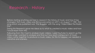 Before starting anything we had to research the history of music and how it has
changed. First music video was first broadcasted on MTV’s on August 1st 1981. Frist
song which was published was ‘The Buggles’ with the song ‘Video Killed The Radio
Star’.
Doing this Research gave me ideas as to what to created a music video and how
I would learn from this.
Following from this I had to analyse music videos. I used YouTube to search up the
three songs I wanted to analyse and find out how each component of music
video came together to produce a music video, for this to happen we needed a
narrative and scenery.
 