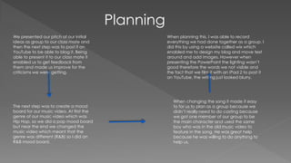 Planning
We presented our pitch of our initial
ideas as group to our class mate and
then the next step was to post it on
YouTube to be able to blog it. Being
able to present it to our class mate it
enabled us to get feedback from
them and made us improve for the
criticisms we were getting.
The next step was to create a mood
board for our music video. At first the
genre of our music video which was
Hip Hop, so we did a pop mood board
but near the end we changed the
music video which meant that the
genre was different (R&B) so I did an
R&B mood board.
When changing the song it made it easy
to for us to plan as a group because we
didn’t really need to do casting because
we got one member of our group to be
the main character and used the same
boy who was in the old music video to
feature in the song. He was great help
because he was willing to do anything to
help us.
When planning this, I was able to record
everything we had done together as a group. I
did this by using a website called wix which
enabled me to design my blog and move text
around and add images. However when
presenting the PowerPoint the lighting wasn’t
good therefore the words we not visible and
the fact that we film it with an iPad 2 to post it
on YouTube, the writing just looked blurry.
 