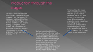 For my AS production I used
final cut pro, it was hard to use
however I got the hang of it
because I watched YouTube
tutorial to help me figure how
it works and how I am able to
editing. During that year I
gained the confidence to
learn to edit and since then I
have started to enjoy media
and since I have put my heart
and soul into it.
Before I used Final Cut Pro I
used cute cut to film our prelim.
It was really easy to use and I
understood how it functioned
so I felt that I should challenge
myself, so I went on to using
Final Cut Pro to edit my AS
production. Due to the
experience with Final Cute Pro I
thought It was best to us it for
the A2 media music video.
When editing the music
video I had to make sure
that the lip sink was on
time with the music. Also
making sure that there
were different angles to
make the music video look
interesting for our
audience. On top of the
angle changing I made
sure I added some effects
so that it wasn’t bland and
boring for our audiences.
 
